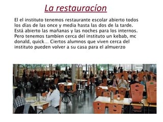 La restauracíon 
El el instituto tenemos restaurante escolar abierto todos 
los días de las once y media hasta las dos de ...