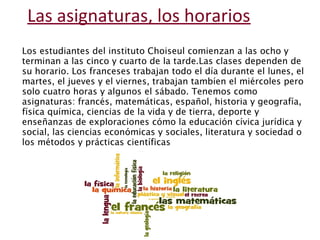 Las asignaturas, los horarios 
Los estudiantes del instituto Choiseul comienzan a las ocho y 
terminan a las cinco y cuarto de la tarde.Las clases dependen de 
su horario. Los franceses trabajan todo el día durante el lunes, el 
martes, el jueves y el viernes, trabajan tambíen el miércoles pero 
solo cuatro horas y algunos el sábado. Tenemos como 
asignaturas: francés, matemáticas, español, historia y geografía, 
física química, ciencias de la vida y de tierra, deporte y 
enseñanzas de exploraciones cómo la educación cívica jurídica y 
social, las ciencias económicas y sociales, literatura y sociedad o 
los métodos y prácticas científicas 
 