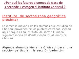 ¿Por qué los futuros alumnos de clase de 
« seconde » escogen el instituto Choiseul ? 
Instituto de sector(zona geográfica 
próxima) 
La inmensa mayoría de los alumnos que estudian en 
Choiseul provienen de los pueblos cercanos. Vienen 
aquí porque es su Instituto de sector. El mapa 
siguiente indica de dónde vienen los alumnos de 
Choiseul. 
Algunos alumnos vienen a Choiseul para una 
sección particular : la sección badmitón 
 