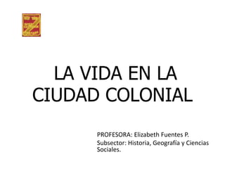 LA VIDA EN LA
CIUDAD COLONIAL
      PROFESORA: Elizabeth Fuentes P.
      Subsector: Historia, Geografía y Ciencias
      Sociales.
 