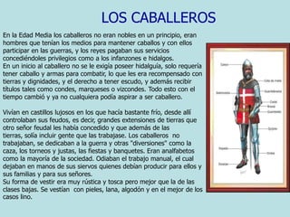 LOS CABALLEROSEn la Edad Media los caballeros no eran nobles en un principio, eran hombres que tenían los medios para mantener caballos y con ellos participar en las guerras, y los reyes pagaban sus servicios concediéndoles privilegios como a los infanzones e hidalgos.                                           En un inicio al caballero no se le exigía poseer hidalguía, solo requería tener caballo y armas para combatir, lo que les era recompensado con tierras y dignidades, y el derecho a tener escudo, y además recibir títulos tales como condes, marqueses o vizcondes. Todo esto con el tiempo cambió y ya no cualquiera podía aspirar a ser caballero. Vivían en castillos lujosos en los que hacía bastante frío, desde allí controlaban sus feudos, es decir, grandes extensiones de tierras que otro señor feudal les había concedido y que además de las tierras, solía incluir gente que las trabajase. Los caballeros  no trabajaban, se dedicaban a la guerra y otras "diversiones" como la caza, los torneos y justas, las fiestas y banquetes. Eran analfabetos como la mayoría de la sociedad. Odiaban el trabajo manual, el cual dejaban en manos de sus siervos quienes debían producir para ellos y sus familias y para sus señores. Su forma de vestir era muy rústica y tosca pero mejor que la de las clases bajas. Se vestían  con pieles, lana, algodón y en el mejor de los casos lino.