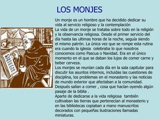 LOS MONJESUn monje es un hombre que ha decidido dedicar su vida al servicio religioso y la contemplación La vida de un monje se trataba sobre todo en la religión y la observancia religiosa. Desde el primer servicio del día hasta las ultimas horas de la noche, seguía siendo el mismo patrón. La única vez que se rompe esta rutina era cuando la iglesia  celebraba lo que nosotros conocemos como Pascua o Navidad. Era en el único momento en el que se daban los lujos de comer carne y beber cerveza.Los monjes se reunían cada día en la sala capitular para discutir los asuntos internos, incluidas las cuestiones de disciplina, los problemas en el monasterio y las noticias de mundo exterior que afectaban a la comunidad.Después salían a comer , cosa que hacían oyendo algún pasaje de la biblia .Aparte de dedicarse a la vida religiosa  también cultivaban las tierras que pertenecían al monasterio y en las bibliotecas copiaban a mano manuscritos decorados con pequeñas ilustraciones llamadas miniaturas.