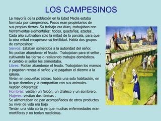 LOS CAMPESINOS La mayoría de la población en la Edad Media estaba  formada por campesinos. Pocos eran propietarios de  sus propias tierras. Su trabajo era duro, trabajaban con herramientas elementales: hoces, guadañas, azadas… Cada año cultivaban solo la mitad de la parcela, para que  la otra mitad recuperase su fertilidad. Había dos grupos de campesinos: Siervos: Estaban sometidos a la autoridad del señor.No podían abandonar el feudo.  Trabajaban para el señor , cultivando las tierras o realizando trabajos domésticos. A cambio el señor les alimentaba.Libres: Podían abandonar el feudo. Trabajaban los mansos y pagaban rentas al señor, y le pagaban el diezmo a la  iglesia. Vivían en pequeñas aldeas, había una sola habitación, en  la que dormían y la compartían con sus animales. Vestían diferentes:Hombres: vestían un faldón, un chaleco y un sombrero.Mujeres: vestían dos túnicas . Se alimentaban de pan acompañados de otros productos Su nivel de vida era bajo  Tenían una vida corta ya que muchas enfermedades eran mortíferas y no tenían medicinas.