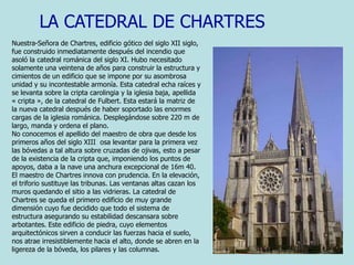 LA CATEDRAL DE CHARTRESNuestra-Señora de Chartres, edificio gótico del siglo XII siglo, fue construido inmediatamente después del incendio que asoló la catedral románica del siglo XI. Hubo necesitado solamente una veintena de años para construir la estructura y cimientos de un edificio que se impone por su asombrosa unidad y su incontestable armonía. Esta catedral echa raíces y se levanta sobre la cripta carolingia y la iglesia baja, apellida « cripta », de la catedral de Fulbert. Esta estará la matriz de la nueva catedral después de haber soportado las enormes cargas de la iglesia románica. Desplegándose sobre 220 m de largo, manda y ordena el plano. No conocemos el apellido del maestro de obra que desde los primeros años del siglo XIII  osa levantar para la primera vez las bóvedas a tal altura sobre cruzadas de ojivas, esto a pesar de la existencia de la cripta que, imponiendo los puntos de apoyos, daba a la nave una anchura excepcional de 16m 40. El maestro de Chartres innova con prudencia. En la elevación, el triforio sustituye las tribunas. Las ventanas altas cazan los muros quedando el sitio a las vidrieras. La catedral de Chartres se queda el primero edificio de muy grande dimensión cuyo fue decidido que todo el sistema de estructura asegurando su estabilidad descansara sobre arbotantes. Este edificio de piedra, cuyo elementos arquitectónicos sirven a conducir las fuerzas hacia el suelo, nos atrae irresistiblemente hacia el alto, donde se abren en la ligereza de la bóveda, los pilares y las columnas. 