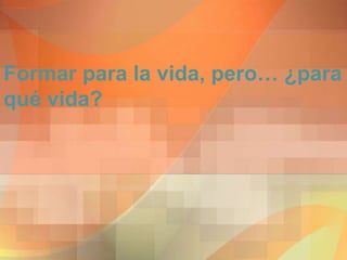Formar para la vida, pero… ¿para
qué vida?
 
