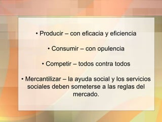 • Producir – con eficacia y eficiencia
• Consumir – con opulencia
• Competir – todos contra todos
• Mercantilizar – la ayuda social y los servicios
sociales deben someterse a las reglas del
mercado.
 