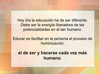 Hoy día la educación ha de ser diferente.
Debe ser la energía liberadora de las
potencialidades en el ser humano.
Educar es facilitar en la persona el proceso de
hominización:
el de ser y hacerse cada vez más
humano.
 
