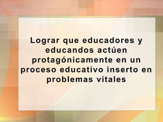 Lograr que educadores y
educandos actúen
protagónicamente en un
proceso educativo inserto en
problemas vitales
 