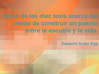 Ocho de las diez tesis acerca del
modo de construir un puente
entre la escuela y la vida.
Ezequiel Ander-Egg
 