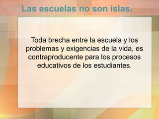 Las escuelas no son islas.
Toda brecha entre la escuela y los
problemas y exigencias de la vida, es
contraproducente para los procesos
educativos de los estudiantes.
 