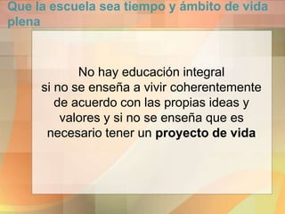 Que la escuela sea tiempo y ámbito de vida
plena
No hay educación integral
si no se enseña a vivir coherentemente
de acuerdo con las propias ideas y
valores y si no se enseña que es
necesario tener un proyecto de vida
 