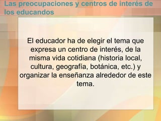 Las preocupaciones y centros de interés de
los educandos
El educador ha de elegir el tema que
expresa un centro de interés, de la
misma vida cotidiana (historia local,
cultura, geografía, botánica, etc.) y
organizar la enseñanza alrededor de este
tema.
 