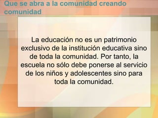 Que se abra a la comunidad creando
comunidad
La educación no es un patrimonio
exclusivo de la institución educativa sino
de toda la comunidad. Por tanto, la
escuela no sólo debe ponerse al servicio
de los niños y adolescentes sino para
toda la comunidad.
 