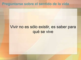 Preguntarse sobre el sentido de la vida
Vivir no es sólo existir, es saber para
qué se vive
 