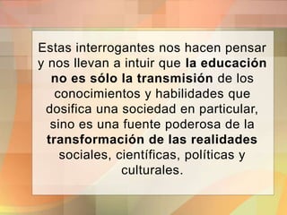 Estas interrogantes nos hacen pensar
y nos llevan a intuir que la educación
no es sólo la transmisión de los
conocimientos y habilidades que
dosifica una sociedad en particular,
sino es una fuente poderosa de la
transformación de las realidades
sociales, científicas, políticas y
culturales.
 