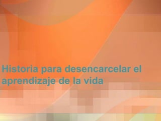 Historia para desencarcelar el
aprendizaje de la vida
 