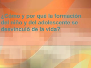 ¿Cómo y por qué la formación
del niño y del adolescente se
desvinculó de la vida?
 