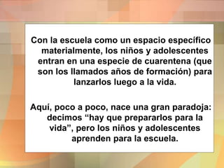 Con la escuela como un espacio específico
materialmente, los niños y adolescentes
entran en una especie de cuarentena (que
son los llamados años de formación) para
lanzarlos luego a la vida.
Aquí, poco a poco, nace una gran paradoja:
decimos “hay que prepararlos para la
vida”, pero los niños y adolescentes
aprenden para la escuela.
 