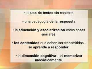 • el uso de textos sin contexto
• una pedagogía de la respuesta
• la educación y escolarización como cosas
similares.
• los contenidos que deben ser transmitidos -
se aprende a responder.
• la dimensión cognitiva - el memorizar
mecánicamente.
 