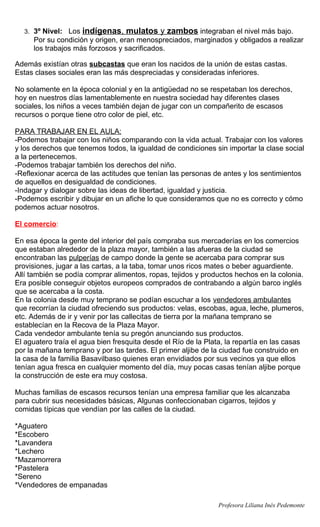 3. 3º Nivel: Los   indígenas, mulatos y zambos integraban el nivel más bajo.
     Por su condición y origen, eran menospreciados, marginados y obligados a realizar
     los trabajos más forzosos y sacrificados.

Además existían otras subcastas que eran los nacidos de la unión de estas castas.
Estas clases sociales eran las más despreciadas y consideradas inferiores.

No solamente en la época colonial y en la antigüedad no se respetaban los derechos,
hoy en nuestros días lamentablemente en nuestra sociedad hay diferentes clases
sociales, los niños a veces también dejan de jugar con un compañerito de escasos
recursos o porque tiene otro color de piel, etc.

PARA TRABAJAR EN EL AULA:
-Podemos trabajar con los niños comparando con la vida actual. Trabajar con los valores
y los derechos que tenemos todos, la igualdad de condiciones sin importar la clase social
a la pertenecemos.
-Podemos trabajar también los derechos del niño.
-Reflexionar acerca de las actitudes que tenían las personas de antes y los sentimientos
de aquellos en desigualdad de condiciones.
-Indagar y dialogar sobre las ideas de libertad, igualdad y justicia.
-Podemos escribir y dibujar en un afiche lo que consideramos que no es correcto y cómo
podemos actuar nosotros.

El comercio:

En esa época la gente del interior del país compraba sus mercaderías en los comercios
que estaban alrededor de la plaza mayor, también a las afueras de la ciudad se
encontraban las pulperías de campo donde la gente se acercaba para comprar sus
provisiones, jugar a las cartas, a la taba, tomar unos ricos mates o beber aguardiente.
Allí también se podía comprar alimentos, ropas, tejidos y productos hechos en la colonia.
Era posible conseguir objetos europeos comprados de contrabando a algún barco inglés
que se acercaba a la costa.
En la colonia desde muy temprano se podían escuchar a los vendedores ambulantes
que recorrían la ciudad ofreciendo sus productos: velas, escobas, agua, leche, plumeros,
etc. Además de ir y venir por las callecitas de tierra por la mañana temprano se
establecían en la Recova de la Plaza Mayor.
Cada vendedor ambulante tenía su pregón anunciando sus productos.
El aguatero traía el agua bien fresquita desde el Río de la Plata, la repartía en las casas
por la mañana temprano y por las tardes. El primer aljibe de la ciudad fue construido en
la casa de la familia Basavilbaso quienes eran envidiados por sus vecinos ya que ellos
tenían agua fresca en cualquier momento del día, muy pocas casas tenían aljibe porque
la construcción de este era muy costosa.

Muchas familias de escasos recursos tenían una empresa familiar que les alcanzaba
para cubrir sus necesidades básicas, Algunas confeccionaban cigarros, tejidos y
comidas típicas que vendían por las calles de la ciudad.

*Aguatero
*Escobero
*Lavandera
*Lechero
*Mazamorrera
*Pastelera
*Sereno
*Vendedores de empanadas

                                                                Profesora Liliana Inés Pedemonte
 