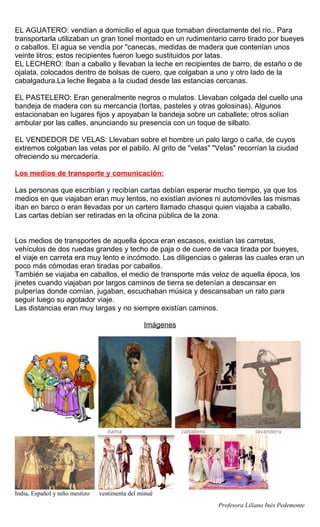 EL AGUATERO: vendían a domicilio el agua que tomaban directamente del río.. Para
transportarla utilizaban un gran tonel montado en un rudimentario carro tirado por bueyes
o caballos. El agua se vendía por "canecas, medidas de madera que contenían unos
veinte litros; estos recipientes fueron luego sustituidos por latas.
EL LECHERO: Iban a caballo y llevaban la leche en recipientes de barro, de estaño o de
ojalata, colocados dentro de bolsas de cuero, que colgaban a uno y otro lado de la
cabalgadura.La leche llegaba a la ciudad desde las estancias cercanas.

EL PASTELERO: Eran generalmente negros o mulatos. Llevaban colgada del cuello una
bandeja de madera con su mercancia (tortas, pasteles y otras golosinas). Algunos
estacionaban en lugares fijos y apoyaban la bandeja sobre un caballete; otros solían
ambular por las calles, anunciando su presencia con un toque de silbato.

EL VENDEDOR DE VELAS: Llevaban sobre el hombre un palo largo o caña, de cuyos
extremos colgaban las velas por el pabilo. Al grito de "velas" "Velas" recorrían la ciudad
ofreciendo su mercadería.

Los medios de transporte y comunicación:

Las personas que escribían y recibían cartas debían esperar mucho tiempo, ya que los
medios en que viajaban eran muy lentos, no existían aviones ni automóviles las mismas
iban en barco o eran llevadas por un cartero llamado chasqui quien viajaba a caballo.
Las cartas debían ser retiradas en la oficina pública de la zona.


Los medios de transportes de aquella época eran escasos, existían las carretas,
vehículos de dos ruedas grandes y techo de paja o de cuero de vaca tirada por bueyes,
el viaje en carreta era muy lento e incómodo. Las diligencias o galeras las cuales eran un
poco más cómodas eran tiradas por caballos.
También se viajaba en caballos, el medio de transporte más veloz de aquella época, los
jinetes cuando viajaban por largos caminos de tierra se detenían a descansar en
pulperías donde comían, jugaban, escuchaban música y descansaban un rato para
seguir luego su agotador viaje.
Las distancias eran muy largas y no siempre existían caminos.

                                                Imágenes




                                   dama                    caballero                lavandera




India, Español y niño mestizo   vestimenta del minué
                                                                       Profesora Liliana Inés Pedemonte
 