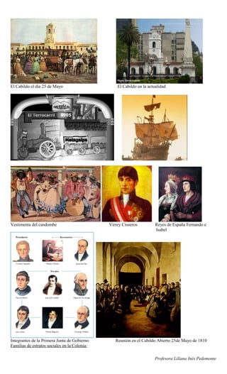 El Cabildo el día 25 de Mayo                       El Cabildo en la actualidad




Vestimenta del candombe                        Virrey Cisneros          Reyes de España Fernando e
                                                                        Isabel




Integrantes de la Primera Junta de Gobierno       Reunión en el Cabildo Abierto 25de Mayo de 1810
Familias de estratos sociales en la Colonia:

                                                                        Profesora Liliana Inés Pedemonte
 