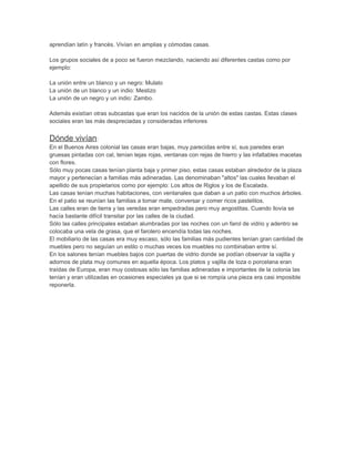 aprendían latín y francés. Vivían en amplias y cómodas casas. 
Los grupos sociales de a poco se fueron mezclando, naciendo así diferentes castas como por 
ejemplo: 
La unión entre un blanco y un negro: Mulato 
La unión de un blanco y un indio: Mestizo 
La unión de un negro y un indio: Zambo. 
Además existían otras subcastas que eran los nacidos de la unión de estas castas. Estas clases 
sociales eran las más despreciadas y consideradas inferiores 
Dónde vivían: 
En el Buenos Aires colonial las casas eran bajas, muy parecidas entre sí, sus paredes eran 
gruesas pintadas con cal, tenían tejas rojas, ventanas con rejas de hierro y las infaltables macetas 
con flores. 
Sólo muy pocas casas tenían planta baja y primer piso, estas casas estaban alrededor de la plaza 
mayor y pertenecían a familias más adineradas. Las denominaban "altos" las cuales llevaban el 
apellido de sus propietarios como por ejemplo: Los altos de Riglos y los de Escalada. 
Las casas tenían muchas habitaciones, con ventanales que daban a un patio con muchos árboles. 
En el patio se reunían las familias a tomar mate, conversar y comer ricos pastelitos. 
Las calles eran de tierra y las veredas eran empedradas pero muy angostitas. Cuando llovía se 
hacía bastante difícil transitar por las calles de la ciudad. 
Sólo las calles principales estaban alumbradas por las noches con un farol de vidrio y adentro se 
colocaba una vela de grasa, que el farolero encendía todas las noches. 
El mobiliario de las casas era muy escaso, sólo las familias más pudientes tenían gran cantidad de 
muebles pero no seguían un estilo o muchas veces los muebles no combinaban entre sí. 
En los salones tenían muebles bajos con puertas de vidrio donde se podían observar la vajilla y 
adornos de plata muy comunes en aquella época. Los platos y vajilla de loza o porcelana eran 
traídas de Europa, eran muy costosas sólo las familias adineradas e importantes de la colonia las 
tenían y eran utilizadas en ocasiones especiales ya que si se rompía una pieza era casi imposible 
reponerla. 
 