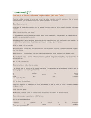 Una historia de amor réquete réquete vieja (Adriana Gallo) 
Mariana estaba sentada a punto de tomar la leche cuando escuchó ruiditos... Era la abuela 
cuentacuentos, que estaba tomando unos mates calentitos en la cocina. 
-Dale abue, dame uno. 
A Mariana le encantaba matear con su abuela, porque mientras tanto, ella le contaba hermosos 
cuentos. 
-¿Qué me vas a contar hoy, abue? 
La abuela sonrió con una sonrisa de sandía, sentó a upa a Mariana y con paciencia de cuentacuentos... 
¡perdón! de cuentahistorias, contó: 
-¿Sabés Mariana? Te voy a contar la historia de algo que tengo muy bien guardadito, algo que para mí 
es casi un tesoro, como ese chupete que ya no usás, pero que querés tanto... 
-¿Qué es abue? ¿Me lo mostrás? 
-Es un recuerdo, cuando era chiquita como vos, mi abuela me lo regaló. ¿Sabés quién se lo regaló a 
ella? ¡Su abuela! 
-Pero entonces... -dijo Mariana con ojos grandotes como uvas por el asombro- ¡es réquete viejo! 
-Sí, es réquete viejo... Vamos a hacer una cosa: yo te lo traigo en una cajita y vos vas a tratar de 
adivinar qué es. 
-No, no vale, decime vos. 
-Solamente te voy a dar algunas pistas. 
Y la abuela, casi en puntas de pie porque era petisa y no alcanzaba la parte alta del armario, bajó su 
tesoro y dijo con una voz muy misteriosa: 
Lo usaban las damas 
si tenían calor, 
daba aire muy fresquito 
y se hacía chiquitito. 
-¡Ya sé abue! ¡Un ventilador! 
-¡Pero no, Mariana! En esa época no había ventiladores, ni tele, ni video, ni radio - contestó la abuela 
riéndose mucho. 
-¡Qué aburrido, abue! 
-No te creas, como la gente no conocía todas esas cosas, se divertía de otras maneras... 
-Pero entonces, qué es, contame -pidió Mariana. 
-Acá va la segunda ayudita: 
Señoritas y señoras lo usaban en las reuniones 
en sus manos lo agitaban 
y con él se apantallaban. 
 