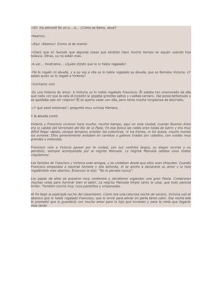 -¡Sí! ¡Ya adiviné! Es un a... a... ¿Cómo se llama, abue? 
-Abanico. 
-¡Eso! ¡Abanico! ¡Como el de mamá! 
-¡Claro que sí! Sucede que algunas cosas que existían hace mucho tiempo se siguen usando hoy 
todavía. Otras, ya no están más. 
-A ver... mostrame... ¿Quién dijiste que te lo había regalado? 
-Me lo regaló mi abuela, y a su vez a ella se lo había regalado su abuela, que se llamaba Victoria. ¿Y 
sabés quién se lo regaló a Victoria? 
-¡Contame vos! 
-Es una historia de amor. A Victoria se lo había regalado Francisco. Él estaba tan enamorado de ella 
que cada vez que la veía el corazón le pegaba grandes saltos y vueltas carnero. ¡Se ponía tartamudo y 
se quedaba casi sin respirar! Él se quería casar con ella, pero tenía mucha vergüenza de decírselo. 
-¿Y qué pasó entonces?- preguntó muy curiosa Mariana. 
Y la abuela contó. 
Victoria y Francisco vivieron hace mucho, mucho tiempo, aquí en esta ciudad, cuando Buenos Aires 
era la capital del Virreinato del Río de la Plata. En esa época las calles eran todas de barro y era muy 
difícil llegar rápido, porque tampoco existían los colectivos, ni los trenes, ni los autos; mucho menos 
los aviones. Ellos generalmente andaban en carretas o galeras tiradas por caballos, con ruedas muy 
grandes y redondas. 
Francisco veía a Victoria pasear por la ciudad, con sus vestidos largos, su alegre sonrisa y su 
peinetón, siempre acompañada por la negrita Manuela. La negrita Manuela cebaba unos mates 
¡riquísimos! 
Las familias de Francisco y Victoria eran amigas, y se visitaban desde que ellos eran chiquitos. Cuando 
Francisco empezaba a hacerse hombre y ella señorita, él se animó a declararle su amor y lo hizo 
regalándole este abanico. Entonces le dijo: "No lo pierdas nunca". 
Los papás de ellos se pusieron muy contentos y decidieron organizar una gran fiesta. Compraron 
muchas velas para iluminar bien el salón. La negrita Manuela limpió tanto la casa, que todo parecía 
brillar. También cocinó muy ricos pastelitos y empanadas. 
Al fin llegó la esperada noche del casamiento. Como era una calurosa noche de verano, Victoria usó el 
abanico que le había regalado Francisco, que le sirvió para aliviar en parte tanto calor. Esa noche ella 
le prometió que lo guardaría con mucho amor para la hija que tuviesen y para la nieta que llegaría 
más tarde. 
