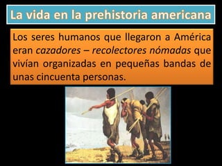 Los seres humanos que llegaron a América
eran cazadores – recolectores nómadas que
vivían organizadas en pequeñas bandas de
unas cincuenta personas.

 