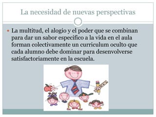 La necesidad de nuevas perspectivas
 La multitud, el alogio y el poder que se combinan
para dar un sabor especifico a la vida en el aula
forman colectivamente un curriculum oculto que
cada alumno debe dominar para desenvolverse
satisfactoriamente en la escuela.
 