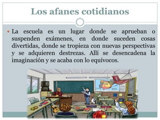 Los afanes cotidianos
 La escuela es un lugar donde se aprueban o
suspenden exámenes, en donde suceden cosas
divertidas, donde se tropieza con nuevas perspectivas
y se adquieren destrezas. Allí se desencadena la
imaginación y se acaba con lo equívocos.
 