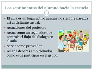 Los sentimientos del alumno hacia la escuela
 El aula es un lugar activo aunque no siempre parezca
así al visitante casual.
 Actuaciones del profesor:
 Actúa como un regulador que
controla el flujo del dialogo en
el aula.
 Servir como proveedor.
 Asigna deberes ambicionados
como el de participar en el grupo.
 