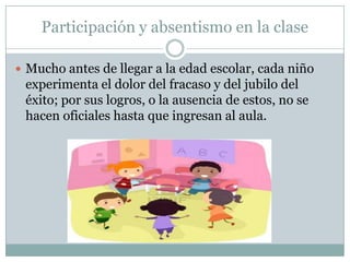Participación y absentismo en la clase
 Mucho antes de llegar a la edad escolar, cada niño
experimenta el dolor del fracaso y del jubilo del
éxito; por sus logros, o la ausencia de estos, no se
hacen oficiales hasta que ingresan al aula.
 