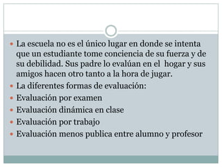 La escuela no es el único lugar en donde se intenta
que un estudiante tome conciencia de su fuerza y de
su debilidad. Sus padre lo evalúan en el hogar y sus
amigos hacen otro tanto a la hora de jugar.
 La diferentes formas de evaluación:
 Evaluación por examen
 Evaluación dinámica en clase
 Evaluación por trabajo
 Evaluación menos publica entre alumno y profesor
 