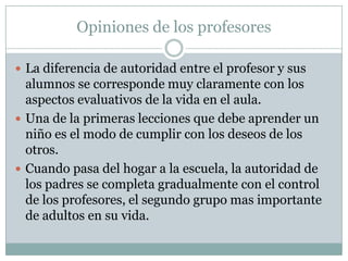 Opiniones de los profesores
 La diferencia de autoridad entre el profesor y sus
alumnos se corresponde muy claramente con los
aspectos evaluativos de la vida en el aula.
 Una de la primeras lecciones que debe aprender un
niño es el modo de cumplir con los deseos de los
otros.
 Cuando pasa del hogar a la escuela, la autoridad de
los padres se completa gradualmente con el control
de los profesores, el segundo grupo mas importante
de adultos en su vida.
 