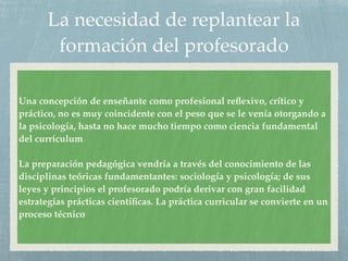La necesidad de replantear la
formación del profesorado
Una concepción de enseñante como profesional reﬂexivo, crítico y
práctico, no es muy coincidente con el peso que se le venía otorgando a
la psicología, hasta no hace mucho tiempo como ciencia fundamental
del curriculum
La preparación pedagógica vendría a través del conocimiento de las
disciplinas teóricas fundamentantes: sociología y psicología; de sus
leyes y principios el profesorado podría derivar con gran facilidad
estrategias prácticas cientíﬁcas. La práctica curricular se convierte en un
proceso técnico
 