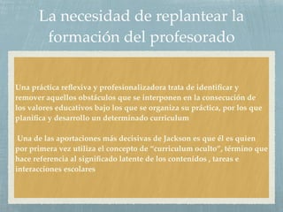 La necesidad de replantear la
formación del profesorado
Una práctica reﬂexiva y profesionalizadora trata de identiﬁcar y
remover aquellos obstáculos que se interponen en la consecución de
los valores educativos bajo los que se organiza su práctica, por los que
planiﬁca y desarrollo un determinado curriculum
Una de las aportaciones más decisivas de Jackson es que él es quien
por primera vez utiliza el concepto de “curriculum oculto”, término que
hace referencia al signiﬁcado latente de los contenidos , tareas e
interacciones escolares
 