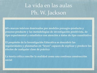 La vida en las aulas
Ph. W. Jackson
60’s marcos teóricos dominados por modelos presagio-producto y
proceso-producto y las metodologías de investigación positivista, de
tipo experimental y estadístico con atención a datos de tipo cuantitativo
El propósito de la Investigación Educativa es descubrir las
regularidades y plasmarlas en “leyes” capaces de explicar y predecir los
efectos de cualquier clase de práctica
La teoría crítica concibe la realidad como una continua construcción
social
 
