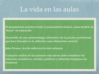 La vida en las aulas
El pensamiento práctico frente al pensamiento técnico, como modelo de
“hacer” en educación
Desarrollo de una epistemología alternativa de la práctica profesional
que hace hincapié en la reﬂexión como dimensión esencial
John Dewey: Acción reﬂexiva/Acción rutinaria
Cualquier análsis de los procesos educativos debe considerar los
contextos económicos, sociales, políticos y culturales (traspasar las
fronteras)
 