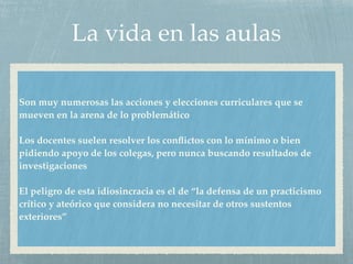 La vida en las aulas
Son muy numerosas las acciones y elecciones curriculares que se
mueven en la arena de lo problemático
Los docentes suelen resolver los conﬂictos con lo mínimo o bien
pidiendo apoyo de los colegas, pero nunca buscando resultados de
investigaciones
El peligro de esta idiosincracia es el de “la defensa de un practicismo
crítico y ateórico que considera no necesitar de otros sustentos
exteriores”
 