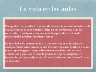 La vida en las aulas
Para poder comprender lo que sucede en las aulas es necesario tratar de
explicar cuál es el conocimiento tácito de los profesores, o sea los
constructor, principios y creencias con los que este colectivo de
profesionales prácticos deciden y actúan
En realidad, sólo contemplando lo que acontece en el interior de
cualquier institución educativa con instrumentos mas ﬂexibles y desde
marcos que tengan en cuenta dimensiones sociales, culturales y
económicas y políticas es cuando podemos llegar a comprender e
intervenir con mayor eﬁcacia en el marco de los centros de enseñanza y
en sus aulas
 
