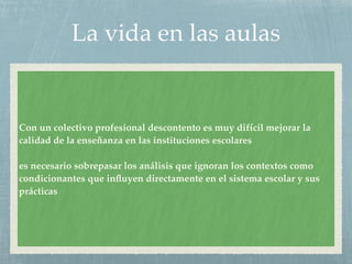 La vida en las aulas
Con un colectivo profesional descontento es muy difícil mejorar la
calidad de la enseñanza en las instituciones escolares
es necesario sobrepasar los análisis que ignoran los contextos como
condicionantes que inﬂuyen directamente en el sistema escolar y sus
prácticas
 