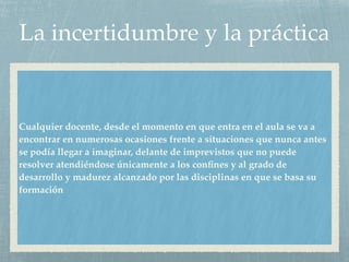 La incertidumbre y la práctica
Cualquier docente, desde el momento en que entra en el aula se va a
encontrar en numerosas ocasiones frente a situaciones que nunca antes
se podía llegar a imaginar, delante de imprevistos que no puede
resolver atendiéndose únicamente a los conﬁnes y al grado de
desarrollo y madurez alcanzado por las disciplinas en que se basa su
formación
 