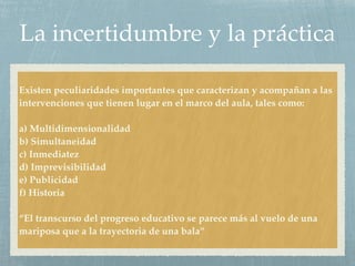 La incertidumbre y la práctica
Existen peculiaridades importantes que caracterizan y acompañan a las
intervenciones que tienen lugar en el marco del aula, tales como:
a) Multidimensionalidad
b) Simultaneidad
c) Inmediatez
d) Imprevisibilidad
e) Publicidad
f) Historia
“El transcurso del progreso educativo se parece más al vuelo de una
mariposa que a la trayectoria de una bala”
 