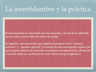 La incertidumbre y la práctica
El conocimiento es construido por los docentes a través de la reﬂexión-
en-la-acción y de la reﬂexión-sobre-la-acción
Se legitima una separación que implica jerarquías entre “quienes
conocen” y “ quienes aplican”; el fracaso de esta concepción explica por
qué un gran número de docentes consideran incomprensible, abstractas
e irreales todas las cuestiones de corte teórico (jerga lingüística)
 