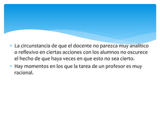  La circunstancia de que el docente no parezca muy analítico
o reflexivo en ciertas acciones con los alumnos no oscurece
el hecho de que haya veces en que esto no sea cierto.
 Hay momentos en los que la tarea de un profesor es muy
racional.
 
