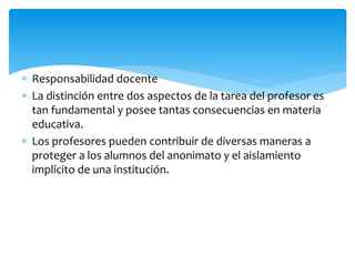 Responsabilidad docente
 La distinción entre dos aspectos de la tarea del profesor es
tan fundamental y posee tantas consecuencias en materia
educativa.
 Los profesores pueden contribuir de diversas maneras a
proteger a los alumnos del anonimato y el aislamiento
implícito de una institución.
 
