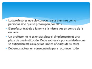  Los profesores no solo conocen a sus alumnos como
personas sino que se preocupan por ellos.
 El profesor trabaja a favor y a la misma vez en contra de la
escuela.
 Un profesor no lo es en absoluto si simplemente es una
pieza de una institución. Debe sobresalir por cualidades que
se extiendan más allá de los límites oficiales de su tarea.
 Debemos actuar en consecuencia para reconocer todo.
 