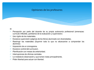 III
 Percepción por parte del docente de su propia autonomía profesional (amenazas:
currículo inflexible, partidarios de la evaluación y supervisión)
 Uso rígido de los materiales.
 Excesiva supervisión (páginas de los libros) alumnado con diversidades.
 Restringir los materiales (Suprimir todo lo que no alcanzarían a comprender los
alumnos)
 Imposición de un cronograma.
 Excesivo control del curriculum.
 Planificación con meses de anterioridad.
 Interrupciones de oficinas centrales.
 Le molesta la observación y que tomen notas principalmente.
 Piden libertad para actuar con libertad.
Opiniones de los profesores
 